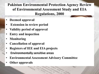 Pakistan Environmental Protection Agency Review 
of Environmental Assessment Study and EIA 
Regulations, 2000 
• Deemed approval 
• Extension in review period 
• Validity period of approval 
• Entry and inspection 
• Monitoring 
• Cancellation of approval 
• Registers of IEE and EIA projects 
• Environmentally sensitive areas 
• Environmental Assessment Advisory Committee 
• Other approvals 
 