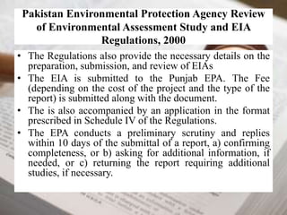 Pakistan Environmental Protection Agency Review 
of Environmental Assessment Study and EIA 
Regulations, 2000 
• The Regulations also provide the necessary details on the 
preparation, submission, and review of EIAs 
• The EIA is submitted to the Punjab EPA. The Fee 
(depending on the cost of the project and the type of the 
report) is submitted along with the document. 
• The is also accompanied by an application in the format 
prescribed in Schedule IV of the Regulations. 
• The EPA conducts a preliminary scrutiny and replies 
within 10 days of the submittal of a report, a) confirming 
completeness, or b) asking for additional information, if 
needed, or c) returning the report requiring additional 
studies, if necessary. 
 