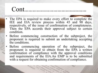 Cont……………………………………… 
• The EPA is required to make every effort to complete the 
IEE and EIA review process within 45 and 90 days, 
respectively, of the issue of confirmation of completeness. 
Then the EPA accords their approval subject to certain 
condition. 
• Before commencing construction of the subproject, the 
proponent is required to submit an undertaking accepting 
the conditions. 
• Before commencing operation of the subproject, the 
proponent is required to obtain from the EPA a written 
confirmation of compliance with the approval conditions 
and requirements of the EIA.An EMP is to be submitted 
with a request for obtaining confirmation of compliance. 
 