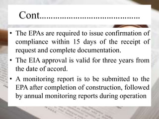 Cont……………………………………… 
• The EPAs are required to issue confirmation of 
compliance within 15 days of the receipt of 
request and complete documentation. 
• The EIA approval is valid for three years from 
the date of accord. 
• A monitoring report is to be submitted to the 
EPA after completion of construction, followed 
by annual monitoring reports during operation 
 