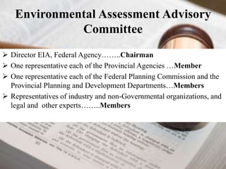 Environmental Assessment Advisory 
Committee 
 Director EIA, Federal Agency……..Chairman 
 One representative each of the Provincial Agencies …Member 
 One representative each of the Federal Planning Commission and the 
Provincial Planning and Development Departments…Members 
 Representatives of industry and non-Governmental organizations, and 
legal and other experts……..Members 
 