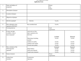 [See Regulation 8(2)(a)] 
Application Form 
1. Name and address of Phone: 
proponent Fax: 
Telex: 
2. Description of project 
3. Location of project 
4. Objectives of project 
5. IEE/EIA attached? IEE/EIA : Yes/No 
6. Have alternative sites been considered and Yes/No 
reported in IEE/EIA? 
7. Existing land use Land 
requirement 
8. Is basic site data (only tick yes if the 
available, or has it data is reported in the 
been measured? IEE/EIA) 
Available Measured 
Meterology (including Yes/No Yes/No 
rainfall) 
Ambient air quality Yes/No Yes/No 
Ambient water quality Yes/No Yes/No 
Ground water quality Yes/No Yes/No 
9. Have estimates of the Estimated Reported 
following been Water balance Yes/No Yes/No 
reported? Solid waste disposal Yes/No Yes/No 
Liquid waste treatment Yes/No Yes/No 
10. Source of power Power 
requirement 
11. Labour force Construction: 
(number) Operation: 
