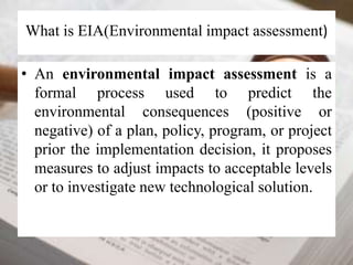 What is EIA(Environmental impact assessment) 
• An environmental impact assessment is a 
formal process used to predict the 
environmental consequences (positive or 
negative) of a plan, policy, program, or project 
prior the implementation decision, it proposes 
measures to adjust impacts to acceptable levels 
or to investigate new technological solution. 
 