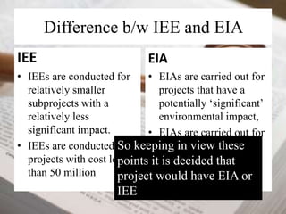 Difference b/w IEE and EIA 
IEE 
• IEEs are conducted for 
relatively smaller 
subprojects with a 
relatively less 
significant impact. 
So keeping in view these 
points it is decided that 
project would have EIA or 
IEE 
• IEEs are conducted for 
projects with cost less 
than 50 million 
EIA 
• EIAs are carried out for 
projects that have a 
potentially ‘significant’ 
environmental impact, 
• EIAs are carried out for 
projects having cost 
more than 50 million 
 