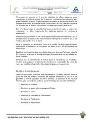 ESTUDIO DE IMPACTO AMBIENTAL PARA LA CONSTRUCCION E IMPLEMENTACION DEL RELLENO
          SANITARIO PARA LA CIUDAD DE AREQUIPA METROPOLITANA – PROVINCIA DE AREQUIPA –
                                   DEPARTAMENTO DE AREQUIPA

                                                 Documento
                  Noviembre de 2010                            Pagina No 101
                                                  General


Al consultar con expertos en el tema de estabilidad de rellenos sanitarios, estos
recomiendan no implementar este tipo de sistemas (recirculación) en rellenos de gran
altura localizados en zonas de alta pluviosidad por cuanto se afectan directamente los
factores de seguridad al aumentar la relación de presión de poros a valores mayores a
0.4, a menos que se lleven a cabo estrictos monitoreos y controles geotécnicos.

Con el fin de garantizar la estabilidad de las zonas donde se realiza el proceso de
recirculación, se deben implementar los siguientes sistemas de monitoreo y
seguimiento:

Instalación de piezómetros de hilo vibrátil distanciados inicialmente cada 100 - 300 m
en cada una de las celdas. Estos instrumentos se deben poner al momento que se los
residuos alcancen los 10 m de altura.

Iniciar el monitoreo y/o seguimiento diario de la presión de poros desde el mismo
momento de su instalación, el cual deberá ser previo al inicio del procedimiento de
recirculación.

Establecer como valor de alerta una relación de presión de poros (Ru) mayor o igual a
0.5, momento en el que se deberá suspender el procedimiento de recirculación en
forma inmediata.

Continuar con el procedimiento de lectura diaria e interpretación de resultados,
mientras permanezca en funcionamiento el sistema de recirculación. Se señala de
nuevo que esta labor interpretativa deberá estar dirigida por un geotecnista.



3.2.6 Obras de control ambiental

Dentro los parámetros y factores más importantes en un relleno sanitario desde el
punto de vista del control y monitoreo de aspectos ambientales y con el fin de
garantizar la correcta operación del relleno sanitario, la protección de los recursos
naturales y las comunidades, se deben ejercer entre otros los siguientes monitoreos:

      Monitoreo de lixiviados.

      Monitoreo de aguas subterráneas y superficiales.

      Monitoreo de Gases.

      Monitoreo de los niveles de compactación.

      Monitoreo de Piezómetros.

      Monitoreo de inclinómetros.
 