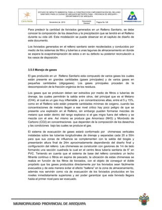 ESTUDIO DE IMPACTO AMBIENTAL PARA LA CONSTRUCCION E IMPLEMENTACION DEL RELLENO
          SANITARIO PARA LA CIUDAD DE AREQUIPA METROPOLITANA – PROVINCIA DE AREQUIPA –
                                   DEPARTAMENTO DE AREQUIPA

                                                 Documento
                  Noviembre de 2010                            Pagina No 128
                                                  General


Para predecir la cantidad de lixiviados generados en un Relleno Sanitario, se debe
conocer la composición de los desechos y la precipitación que se tendrá en el Relleno
durante su vida útil. Esta modelación se puede observar en el capitulo de diseño de
este documento.

Los lixiviados generados en el relleno sanitario serán recolectados y conducidos por
medio de los sistemas de filtro y tuberías a unas lagunas de almacenamiento en donde
se espera la evapotranspiración de estos o en su defecto su posterior recirculación a
los vasos de disposición.



3.5.5 Manejo de gases

El gas producido en un Relleno Sanitario esta compuesto de varios gases los cuales
están presente en grandes cantidades (gases principales) y de varios gases en
pequeñas cantidades (oligogases). Los gases principales proceden de la
descomposición de la fracción orgánica de los residuos.

Los gases que se producen deben ser extraídos por medio de filtros o tuberías de
drenaje, las cuales permitirán la salida entre otros, del principal que es el Metano
(CH4), el cual es un gas muy inflamable y en concentraciones altas, entre el 5 y 15%,
como en el Relleno solo están presente cantidades mínimas de oxigeno, cuando las
concentraciones de metano llegan a ese nivel critico hay poco peligro de que se
presente una explosión en el Relleno, sin embargo pueden formarse mezclas de
metano que están dentro del rango explosivo si el gas migra fuera del relleno y se
mezcla con el aire. Así mismo se produce gas Amoníaco (NH3) y Monóxido de
Carbono (CO2) en concentraciones que dependen de la composición de los desechos
y las condiciones bajo las cuales se produce el gas.

El sistema de evacuación de gases estará conformado por chimeneas verticales
instaladas sobre las tuberías longitudinales de drenaje y separadas cada 20 a 50m
para que sus zonas de influencia se complementen con la salida del biogás y
presentarán altura final de 24m aproximadamente dependiendo del diseño final y
configuración del relleno. Las chimeneas se construirán con gaviones de 1m de lado
formando una sección cuadrada la cual en el centro lleva tubería sanitaria de 6” en
PVC. Teniendo en cuenta que el sistema de base del relleno considera un lecho
filtrante continuo o filtros en espina de pescado, la ubicación de estas chimeneas se
realiza en función de los filtros de lixiviados, con el objeto de conseguir el doble
propósito que los gases producidos directamente por los lixiviados sean fácilmente
evacuados y de esta manera evitar el efecto “ballena” en la zona de almacenamiento,
además nos servirán como vía de evacuación de los lixiviados producidos en los
niveles inmediatamente superiores y así poder garantizar que este lixiviado llegara
hasta el primer nivel para ser evacuado.
 