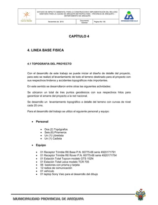 ESTUDIO DE IMPACTO AMBIENTAL PARA LA CONSTRUCCION E IMPLEMENTACION DEL RELLENO
          SANITARIO PARA LA CIUDAD DE AREQUIPA METROPOLITANA – PROVINCIA DE AREQUIPA –
                                   DEPARTAMENTO DE AREQUIPA

                                                 Documento
                  Noviembre de 2010                            Pagina No 135
                                                  General




                                      CAPÍTULO 4



4. LINEA BASE FISICA


4.1 TOPOGRAFIA DEL PROYECTO


Con el desarrollo de este trabajo se puede iniciar el diseño de detalle del proyecto,
para esto se realizó el levantamiento de todo el terreno destinado para el proyecto con
sus respectivos linderos y accidentes topográficos más importantes.

En este sentido se desarrollaron entre otras las siguientes actividades:

Se ubicaron un total de tres puntos geodésicos con sus respectivos hitos para
garantizar el amarre del proyecto a la red nacional.

Se desarrollo un levantamiento topográfico a detalle del terreno con curvas de nivel
cada 20 cms.

Para el desarrollo del trabajo se utilizo el siguiente personal y equipo:


    Personal

              Dos (2) Topógrafos
              Seis (6) Prismeros
              Un (1) Libretista
              Un (1) Cadista

    Equipo

          01 Receptor Trimble R6 Base P.N. 60775-66 serie 4920171791
          01 Receptor Trimble R6 Rover P.N. 60775-66 serie 4920171754
          01 Estación Total Topcon modelo GTS 102N
          01 Estación Total Leica modelo TCR 705
          06 bastones con prisma y tarjeta
          12 radios de comunicación
          01 vehículo
          01 laptop Sony Vaio para el desarrollo del dibujo
 