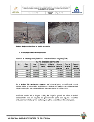 ESTUDIO DE IMPACTO AMBIENTAL PARA LA CONSTRUCCION E IMPLEMENTACION DEL RELLENO
              SANITARIO PARA LA CIUDAD DE AREQUIPA METROPOLITANA – PROVINCIA DE AREQUIPA –
                                       DEPARTAMENTO DE AREQUIPA

                                                           Documento
                         Noviembre de 2010                             Pagina No 136
                                                            General




 Imagen 40 y 41 Colocación de puntos de control.



           Puntos geodésicos del proyecto


 Tabla No 1 lista de puntos geodésicos para ubicación del proyecto (UTM)

                                       PUNTOS GEODESICOS DEL PROYECTO
       ID       Este             Norte      Elevación   Código de     Factor de         Factor de        Factor de
               (Metro)          (Metro)      (Metro)  característica escala de          escala de         escala
                                                                     proyección           altura        combinada
AVM3             218499.105      8196764.590    2681.866      GPS        1.0005801797    0.9995732068     1.0001531389
RS01             217003.256      8198840.736    2720.103      GPS        1.0005906296    0.9995672094     1.0001575834
RS02             217309.545      8198277.522    2786.903      GPS        1.0005884853    0.9995567513     1.0001449757
RS03             216787.179      8199601.310    2769.338      GPS        1.0005921442    0.9995594931     1.0001513764




 En el Anexo 12 Planos Del Proyecto, se incluye el plano topográfico de todo el
 terreno donde se desarrollara el proyecto. En este se han colocado las curvas de nivel
 cada 1 metro para efectos de tener una adecuada visualización del plano.



 Como se observa en la imagen 42,43 y 44 Aspecto general del predio.el terreno
 seleccionado para el proyecto es generalmente plano con algunas pequeñas
 ondulaciones. Esta topografía facilitara y es optima para el desarrollo del proyecto.
 
