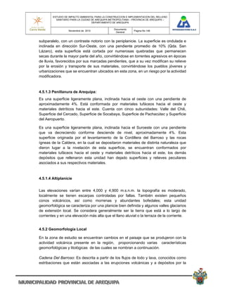 ESTUDIO DE IMPACTO AMBIENTAL PARA LA CONSTRUCCION E IMPLEMENTACION DEL RELLENO
          SANITARIO PARA LA CIUDAD DE AREQUIPA METROPOLITANA – PROVINCIA DE AREQUIPA –
                                   DEPARTAMENTO DE AREQUIPA

                                                 Documento
                  Noviembre de 2010                            Pagina No 146
                                                  General


subparalelo, con un contraste notorio con la peniplanicie. La superficie es ondulada e
inclinada en dirección Sur-Oeste, con una pendiente promedio de 10% (Qda. San
Lázaro), esta superficie está cortada por numerosas quebradas que permanecen
secas durante la mayor parte del año, convirtiéndose en torrentes agresivos en épocas
de lluvia, favorecidos por sus marcadas pendientes, que a su vez modifican su relieve
por la erosión y transporte de sus materiales, convirtiéndose los pueblos jóvenes y
urbanizaciones que se encuentran ubicados en esta zona, en un riesgo por la actividad
modificadora.



4.5.1.3 Penillanura de Arequipa:
Es una superficie ligeramente plana, inclinada hacia el oeste con una pendiente de
aproximadamente 4%. Está conformada por materiales tufáceos hacia el oeste y
materiales detríticos hacia el este. Cuenta con cinco subunidades: Valle del Chili,
Superficie del Cercado, Superficie de Socabaya, Superficie de Pachacútec y Superficie
del Aeropuerto.

Es una superficie ligeramente plana, inclinada hacia el Suroeste con una pendiente
que va decreciendo conforme desciende de nivel, aproximadamente 4%. Esta
superficie originada por el levantamiento de la Cordillera del Barroso y las rocas
ígneas de la Caldera, en la cual se depositaron materiales de distinta naturaleza que
dieron lugar a la nivelación de esta superficie, se encuentran conformados por
materiales tufáceos hacia el oeste y materiales detríticos hacia el este, los demás
depósitos que rellenaron esta unidad han dejado superficies y relieves peculiares
asociados a sus respectivos materiales.



4.5.1.4 Altiplanicie


Las elevaciones varían entre 4,000 y 4,900 m.s.n.m. la topografía es moderado,
localmente se tienen escarpas controladas por fallas. También existen pequeños
conos volcánicos, así como morrenas y abundantes bofedales; esta unidad
geomorfológica se caracteriza por una planicie bien definida y algunos valles glaciarios
de extensión local. Se considera generalmente ser la tierra que está a lo largo de
corrientes y en una elevación más alta que el llano aluvial o la terraza de la corriente.


4.5.2 Geomorfología Local

En la zona de estudio se encuentran cambios en el paisaje que se produjeron con la
actividad volcánica presente en la región, proporcionando varias características
geomorfológicas y litológicas de las cuales se nombran a continuación.

Cadena Del Barroso: Es descrita a partir de los flujos de lodo y lava, conocidos como
estribaciones que están asociadas a las erupciones volcánicas y a depósitos por la
 