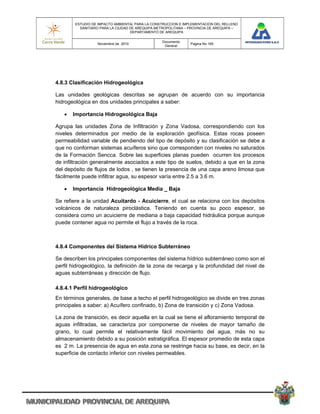 ESTUDIO DE IMPACTO AMBIENTAL PARA LA CONSTRUCCION E IMPLEMENTACION DEL RELLENO
          SANITARIO PARA LA CIUDAD DE AREQUIPA METROPOLITANA – PROVINCIA DE AREQUIPA –
                                   DEPARTAMENTO DE AREQUIPA

                                                 Documento
                  Noviembre de 2010                            Pagina No 165
                                                  General




4.8.3 Clasificación Hidrogeológica

Las unidades geológicas descritas se agrupan de acuerdo con su importancia
hidrogeológica en dos unidades principales a saber:

      Importancia Hidrogeológica Baja

Agrupa las unidades Zona de Infiltración y Zona Vadosa, correspondiendo con los
niveles determinados por medio de la exploración geofísica. Estas rocas poseen
permeabilidad variable de pendiendo del tipo de depósito y su clasificación se debe a
que no conforman sistemas acuíferos sino que corresponden con niveles no saturados
de la Formación Sencca. Sobre las superficies planas pueden ocurren los procesos
de infiltración generalmente asociados a este tipo de suelos, debido a que en la zona
del depósito de flujos de lodos , se tienen la presencia de una capa areno limosa que
fácilmente puede infiltrar agua, su espesor varía entre 2.5 a 3.6 m.

      Importancia Hidrogeológica Media _ Baja

Se refiere a la unidad Acuitardo - Acuicierre, el cual se relaciona con los depósitos
volcánicos de naturaleza piroclástica. Teniendo en cuenta su poco espesor, se
considera como un acuicierre de mediana a baja capacidad hidráulica porque aunque
puede contener agua no permite el flujo a través de la roca.



4.8.4 Componentes del Sistema Hídrico Subterráneo

Se describen los principales componentes del sistema hídrico subterráneo como son el
perfil hidrogeológico, la definición de la zona de recarga y la profundidad del nivel de
aguas subterráneas y dirección de flujo.

4.8.4.1 Perfil hidrogeológico
En términos generales, de base a techo el perfil hidrogeológico se divide en tres zonas
principales a saber: a) Acuífero confinado, b) Zona de transición y c) Zona Vadosa.

La zona de transición, es decir aquella en la cual se tiene el afloramiento temporal de
aguas infiltradas, se caracteriza por componerse de niveles de mayor tamaño de
grano, lo cual permite el relativamente fácil movimiento del agua, más no su
almacenamiento debido a su posición estratigráfica. El espesor promedio de esta capa
es 2 m. La presencia de agua en esta zona se restringe hacia su base, es decir, en la
superficie de contacto inferior con niveles permeables.
 