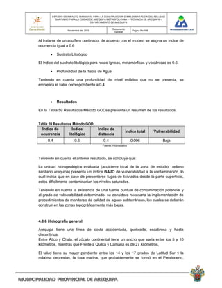 ESTUDIO DE IMPACTO AMBIENTAL PARA LA CONSTRUCCION E IMPLEMENTACION DEL RELLENO
          SANITARIO PARA LA CIUDAD DE AREQUIPA METROPOLITANA – PROVINCIA DE AREQUIPA –
                                   DEPARTAMENTO DE AREQUIPA

                                                 Documento
                  Noviembre de 2010                              Pagina No 169
                                                  General


Al tratarse de un acuífero confinado, de acuerdo con el modelo se asigna un índice de
ocurrencia igual a 0.6

          Sustrato Litológico

El índice del sustrato litológico para rocas ígneas, metamórficas y volcánicas es 0.6.

          Profundidad de la Tabla de Agua

Teniendo en cuenta una profundidad del nivel estático que no se presenta, se
empleará el valor correspondiente a 0.4.



          Resultados

En la Tabla 59 Resultados Método GODse presenta un resumen de los resultados.


Tabla 59 Resultados Método GOD
  Índice de           Índice           Índice de
                                                             Índice total        Vulnerabilidad
 ocurrencia        litológico          distancia
     0.4               0.6                 0.4                  0.096                Baja
                                          Fuente: Hidrosuelos



Teniendo en cuenta el anterior resultado, se concluye que:

La unidad hidrogeológica evaluada (acuicierre local de la zona de estudio relleno
sanitario arequipa) presenta un índice BAJO de vulnerabilidad a la contaminación, lo
cual indica que en caso de presentarse fugas de lixiviados desde la parte superficial,
estos difícilmente contaminarían los niveles saturados.

Teniendo en cuenta la existencia de una fuente puntual de contaminación potencial y
el grado de vulnerabilidad determinado, se considera necesaria la implementación de
procedimientos de monitoreo de calidad de aguas subterráneas, los cuales se deberán
construir en las zonas topográficamente más bajas.



4.8.6 Hidrografía general

Arequipa tiene una línea de costa accidentada, quebrada, escabrosa y hasta
discontinua.
Entre Atico y Chala, el zócalo continental tiene un ancho que varía entre los 5 y 10
kilómetros, mientras que Frente a Quilca y Camaná es de 27 kilómetros,

El talud tiene su mayor pendiente entre los 14 y los 17 grados de Latitud Sur y la
máxima depresión, la fosa marina, que probablemente se formó en el Pleistoceno,
 