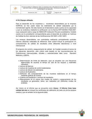 ESTUDIO DE IMPACTO AMBIENTAL PARA LA CONSTRUCCION E IMPLEMENTACION DEL RELLENO
          SANITARIO PARA LA CIUDAD DE AREQUIPA METROPOLITANA – PROVINCIA DE AREQUIPA –
                                   DEPARTAMENTO DE AREQUIPA

                                                 Documento
                  Noviembre de 2010                            Pagina No 187
                                                  General




4.10.2 Equipo utilizado.

Para el desarrollo de los muestreos y monitoreos desarrollados por la empresa
CORPLB, se han usado todos los estándares de calidad estipulados por la
normatividad vigente. De esta manera se el laboratorio usado cuenta con la capacidad
y que se evidentica mediante la certificación con la Norma NTP-ISO/IEC17025:2001
cuya evaluación está a cargo de INDECOPI Institución Peruana acreditadora, Corplab
cuenta con la acreditación correspondiente para el desarrollo de análisis en matrices
de Calidad de Aire; además de las Certificaciones ISO 9001 e ISO 14001.

Los ensayos desarrollados, son controlados realizando principalmente controles
internos utilizando materiales de referencia. Este control incluye la participación en
comparaciones de calidad de resultados entre diferentes laboratorios a nivel
internacional.

El programa de control y aseguramiento de calidad de Corplab consiste al menos de
los siguientes elementos, este criterio está basado en las recomendaciones de
Publicaciones internacionales, oficiales y estandarizadas tales como Standard
Methods y USEPA.


    Determinación de límite de detección, (que se actualiza con una frecuencia
      determinada de acuerdo al tiempo de vida de los equipos y materiales
      utilizados)
    Lectura de blancos.
    Lectura de muestras de control (estándares).
    Lectura de Adición de estándares.
    Lectura de Duplicados.
    Definición del comportamiento de las muestras estándares en el tiempo
      mediante gráficas de Control.
    Criterios de Aceptación o rechazo de resultados.
    Afianzamiento en al menos tres niveles de control y aseguramiento de los
      resultados ya generados, éstos, son realizados por diferentes niveles de
      analistas.


Así mismo en el informe que se encuentra como Anexo 8 Informe línea base
calidad del aire se incluyen los certificados de calibración de cada uno de los equipos
usados y que se señalan en la siguiente tabla:
 