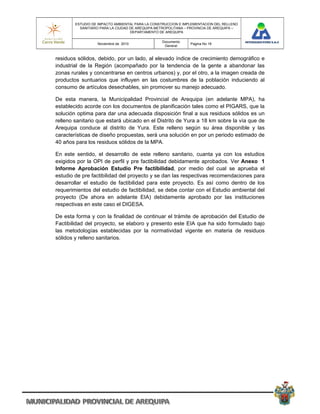 ESTUDIO DE IMPACTO AMBIENTAL PARA LA CONSTRUCCION E IMPLEMENTACION DEL RELLENO
          SANITARIO PARA LA CIUDAD DE AREQUIPA METROPOLITANA – PROVINCIA DE AREQUIPA –
                                   DEPARTAMENTO DE AREQUIPA

                                                 Documento
                  Noviembre de 2010                            Pagina No 18
                                                  General


residuos sólidos, debido, por un lado, al elevado índice de crecimiento demográfico e
industrial de la Región (acompañado por la tendencia de la gente a abandonar las
zonas rurales y concentrarse en centros urbanos) y, por el otro, a la imagen creada de
productos suntuarios que influyen en las costumbres de la población induciendo al
consumo de artículos desechables, sin promover su manejo adecuado.

De esta manera, la Municipalidad Provincial de Arequipa (en adelante MPA), ha
establecido acorde con los documentos de planificación tales como el PIGARS, que la
solución optima para dar una adecuada disposición final a sus residuos sólidos es un
relleno sanitario que estará ubicado en el Distrito de Yura a 18 km sobre la vía que de
Arequipa conduce al distrito de Yura. Este relleno según su área disponible y las
características de diseño propuestas, será una solución en por un periodo estimado de
40 años para los residuos sólidos de la MPA.

En este sentido, el desarrollo de este relleno sanitario, cuanta ya con los estudios
exigidos por la OPI de perfil y pre factibilidad debidamente aprobados. Ver Anexo 1
Informe Aprobación Estudio Pre factibilidad, por medio del cual se aprueba el
estudio de pre factibilidad del proyecto y se dan las respectivas recomendaciones para
desarrollar el estudio de factibilidad para este proyecto. Es así como dentro de los
requerimientos del estudio de factibilidad, se debe contar con el Estudio ambiental del
proyecto (De ahora en adelante EIA) debidamente aprobado por las instituciones
respectivas en este caso el DIGESA.

De esta forma y con la finalidad de continuar el trámite de aprobación del Estudio de
Factibilidad del proyecto, se elaboro y presento este EIA que ha sido formulado bajo
las metodologías establecidas por la normatividad vigente en materia de residuos
sólidos y relleno sanitarios.
 