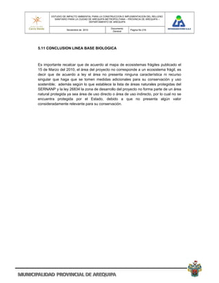 ESTUDIO DE IMPACTO AMBIENTAL PARA LA CONSTRUCCION E IMPLEMENTACION DEL RELLENO
          SANITARIO PARA LA CIUDAD DE AREQUIPA METROPOLITANA – PROVINCIA DE AREQUIPA –
                                   DEPARTAMENTO DE AREQUIPA

                                                 Documento
                  Noviembre de 2010                            Pagina No 216
                                                  General




5.11 CONCLUSION LINEA BASE BIOLOGICA



Es importante recalcar que de acuerdo al mapa de ecosistemas frágiles publicado el
15 de Marzo del 2010, el área del proyecto no corresponde a un ecosistema frágil, es
decir que de acuerdo a ley el área no presenta ninguna característica ni recurso
singular que haga que se tomen medidas adicionales para su conservación y uso
sostenible; además según lo que establece la lista de áreas naturales protegidas del
SERNANP y la ley 26834 la zona de desarrollo del proyecto no forma parte de un área
natural protegida ya sea área de uso directo o área de uso indirecto, por lo cual no se
encuentra protegida por el Estado, debido a que no presenta algún valor
consideradamente relevante para su conservación.
 