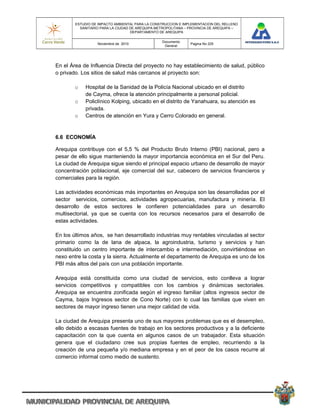 ESTUDIO DE IMPACTO AMBIENTAL PARA LA CONSTRUCCION E IMPLEMENTACION DEL RELLENO
          SANITARIO PARA LA CIUDAD DE AREQUIPA METROPOLITANA – PROVINCIA DE AREQUIPA –
                                   DEPARTAMENTO DE AREQUIPA

                                                 Documento
                  Noviembre de 2010                            Pagina No 225
                                                  General




En el Área de Influencia Directa del proyecto no hay establecimiento de salud, público
o privado. Los sitios de salud más cercanos al proyecto son:

        o   Hospital de la Sanidad de la Policía Nacional ubicado en el distrito
            de Cayma, ofrece la atención principalmente a personal policial.
        o   Policlínico Kolping, ubicado en el distrito de Yanahuara, su atención es
            privada.
        o   Centros de atención en Yura y Cerro Colorado en general.


6.6 ECONOMÍA

Arequipa contribuye con el 5,5 % del Producto Bruto Interno (PBI) nacional, pero a
pesar de ello sigue manteniendo la mayor importancia económica en el Sur del Peru.
La ciudad de Arequipa sigue siendo el principal espacio urbano de desarrollo de mayor
concentración poblacional, eje comercial del sur, cabecero de servicios financieros y
comerciales para la región.

Las actividades económicas más importantes en Arequipa son las desarrolladas por el
sector servicios, comercios, actividades agropecuarias, manufactura y minería. El
desarrollo de estos sectores le confieren potencialidades para un desarrollo
multisectorial, ya que se cuenta con los recursos necesarios para el desarrollo de
estas actividades.

En los últimos años, se han desarrollado industrias muy rentables vinculadas al sector
primario como la de lana de alpaca, la agroindustria, turismo y servicios y han
constituido un centro importante de intercambio e intermediación, convirtiéndose en
nexo entre la costa y la sierra. Actualmente el departamento de Arequipa es uno de los
PBI más altos del país con una población importante.

Arequipa está constituida como una ciudad de servicios, esto conlleva a lograr
servicios competitivos y compatibles con los cambios y dinámicas sectoriales.
Arequipa se encuentra zonificada según el ingreso familiar (altos ingresos sector de
Cayma, bajos Ingresos sector de Cono Norte) con lo cual las familias que viven en
sectores de mayor ingreso tienen una mejor calidad de vida.

La ciudad de Arequipa presenta uno de sus mayores problemas que es el desempleo,
ello debido a escasas fuentes de trabajo en los sectores productivos y a la deficiente
capacitación con la que cuenta en algunos casos de un trabajador. Esta situación
genera que el ciudadano cree sus propias fuentes de empleo, recurriendo a la
creación de una pequeña y/o mediana empresa y en el peor de los casos recurre al
comercio informal como medio de sustento.
 