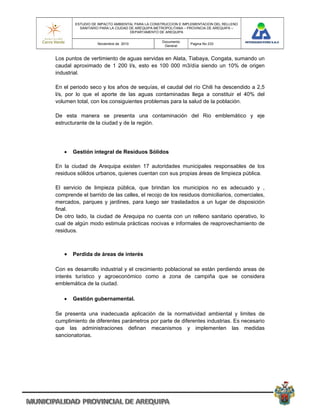 ESTUDIO DE IMPACTO AMBIENTAL PARA LA CONSTRUCCION E IMPLEMENTACION DEL RELLENO
          SANITARIO PARA LA CIUDAD DE AREQUIPA METROPOLITANA – PROVINCIA DE AREQUIPA –
                                   DEPARTAMENTO DE AREQUIPA

                                                 Documento
                  Noviembre de 2010                            Pagina No 233
                                                  General


Los puntos de vertimiento de aguas servidas en Alata, Tiabaya, Congata, sumando un
caudal aproximado de 1 200 l/s, esto es 100 000 m3/día siendo un 10% de origen
industrial.

En el periodo seco y los años de sequías, el caudal del río Chili ha descendido a 2,5
l/s, por lo que el aporte de las aguas contaminadas llega a constituir el 40% del
volumen total, con los consiguientes problemas para la salud de la población.

De esta manera se presenta una contaminación del Rio emblemático y eje
estructurante de la ciudad y de la región.




      Gestión integral de Residuos Sólidos

En la ciudad de Arequipa existen 17 autoridades municipales responsables de los
residuos sólidos urbanos, quienes cuentan con sus propias áreas de limpieza pública.

El servicio de limpieza pública, que brindan los municipios no es adecuado y ,
comprende el barrido de las calles, el recojo de los residuos domiciliarios, comerciales,
mercados, parques y jardines, para luego ser trasladados a un lugar de disposición
final.
De otro lado, la ciudad de Arequipa no cuenta con un relleno sanitario operativo, lo
cual de algún modo estimula prácticas nocivas e informales de reaprovechamiento de
residuos.



    Perdida de áreas de interés

Con es desarrollo industrial y el crecimiento poblacional se están perdiendo areas de
interés turístico y agroeconómico como a zona de campiña que se considera
emblemática de la ciudad.

      Gestión gubernamental.

Se presenta una inadecuada aplicación de la normatividad ambiental y limites de
cumplimiento de diferentes parámetros por parte de diferentes industrias. Es necesario
que las administraciones definan mecanismos y implementen las medidas
sancionatorias.
 