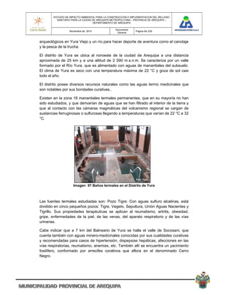 ESTUDIO DE IMPACTO AMBIENTAL PARA LA CONSTRUCCION E IMPLEMENTACION DEL RELLENO
          SANITARIO PARA LA CIUDAD DE AREQUIPA METROPOLITANA – PROVINCIA DE AREQUIPA –
                                   DEPARTAMENTO DE AREQUIPA

                                                 Documento
                  Noviembre de 2010                            Pagina No 235
                                                  General


arqueológicos en Yura Viejo y un río para hacer deporte de aventura como el canotaje
y la pesca de la trucha.

El distrito de Yura se ubica al noroeste de la ciudad de Arequipa a una distancia
aproximada de 25 km y a una altitud de 2 590 m.s.n.m. Se caracteriza por un valle
formado por el Río Yura, que es alimentado con aguas de manantiales del subsuelo.
El clima de Yura es seco con una temperatura máxima de 22 °C y goza de sol casi
todo el año.

El distrito posee diversos recursos naturales como las aguas termo medicinales que
son notables por sus bondades curativas..

Existen en la zona 18 manantiales termales permanentes, que en su mayoría no han
sido estudiados, y que derivarían de aguas que se han filtrado al interior de la tierra y
que al contacto con las cámaras magmáticas del volcanismo regional se cargan de
sustancias ferruginosas o sulfurosas llegando a temperaturas que varían de 22 °C a 32
°C.




                     Imagen 97 Baños termales en el Distrito de Yura



Las fuentes termales estudiadas son: Pozo Tigre: Con aguas sulfuro alcalinas, está
dividido en cinco pequeños pozos: Tigre, Vegeto, Sepultura, Unión Aguas Nacientes y
Tigrillo. Sus propiedades terapéuticas se aplican al reumatismo, artritis, obesidad,
gripe, enfermedades de la piel, de las venas, del aparato respiratorio y de las vías
urinarias.

Cabe indicar que a 7 km del Balneario de Yura se halla el valle de Socosani, que
cuenta también con aguas minero-medicinales conocidas por sus cualidades curativas
y recomendadas para casos de hipertensión, dispepsias hepáticas, afecciones en las
vías respiratorias, reumatismo, anemias, etc. También allí se encuentra un yacimiento
fosilífero, conformado por arrecifes coralinos que aflora en el denominado Cerro
Negro.
 