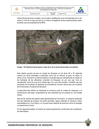 ESTUDIO DE IMPACTO AMBIENTAL PARA LA CONSTRUCCION E IMPLEMENTACION DEL RELLENO
          SANITARIO PARA LA CIUDAD DE AREQUIPA METROPOLITANA – PROVINCIA DE AREQUIPA –
                                   DEPARTAMENTO DE AREQUIPA

                                                 Documento
                  Noviembre de 2010                            Pagina No 238
                                                  General


dichas demarcaciones cumplen con el criterio establecido en la normatividad de no ser
menor a 1km en el caso de que en un futuro se legalicen dichos asentamientos sobre
el predio que es propiedad de la MPA.




                            Distancia: 1,61 km




                                Vía acceso




Imagen 101 Distancia del proyecto a ejes de la vía y zonas demarcadas con piedras.



Este distrito proveía de cal a la ciudad de Arequipa en los años 60 a 70, Además
cuenta con otros minerales y productos como son el mármol, el yeso, la caliza, el
cobre, el oro, la pizarra, la tierra puzolana y la piedra laja que actualmente es usada en
las fachadas de las diferentes viviendas de Arequipa, es por eso que Yura es
considerado como la cuna de la piedra laja y la cuna del cemento. También hay dos
empresas de envasado de gaseosa de procedencia mineral natural que son la planta
de la Escocesa y la planta de Socosani.

La agricultura del distrito es destinada al consumo para la ciudad de Arequipa y el
autoconsumo del lugar, la ganadería es otra actividad que se practica en una escala
menor.

Otra de las fuentes de ingreso está representada por el turismo, un atractivo particular
son las cataratas de Ccapua, los baños termales, aguas calientes en Quiscos, restos
arqueológicos en Yura Viejo y un río para hacer deporte de aventura como el canotaje
y la pesca de la trucha.

En las siguientes tablas, se ilustra de manera general las condiciones de la población
de este Distrito.
 