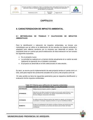 ESTUDIO DE IMPACTO AMBIENTAL PARA LA CONSTRUCCION E IMPLEMENTACION DEL RELLENO
          SANITARIO PARA LA CIUDAD DE AREQUIPA METROPOLITANA – PROVINCIA DE AREQUIPA –
                                   DEPARTAMENTO DE AREQUIPA

                                                      Documento
                  Noviembre de 2010                                    Pagina No 247
                                                       General




                                         CAPÍTULO 8



8. CARACTERIZACION DE IMPACTO AMBIENTAL


8.1 METODOLOGIA              DE       TRABAJO           Y      CALIFICACION               DE      IMPACTOS
AMBIENTALES



Para la identificación y valoración de impactos ambientales, se tomara una
metodología que se utiliza en la elaboración de los estudios de impacto ambiental y
adaptada para rellenos sanitarios por la empresa que desarrolla el estudio. Es
importante tener en cuenta que para la elaboración de esta evaluación se han tomado
los siguientes supuestos:

      Es un proyecto nuevo.
      La actividad se realizaría en un terreno donde actualmente en un sector se está
       realizando la operación de un botadero controlado.
      El proyecto se desarrolla en el sitio seleccionado en este estudio.



Es decir, se asume que la implementación de este proyecto tenida en cuenta como un
todo, será para mejorar las condiciones actuales de la zona y del proyecto como tal.

En este sentido se tiene los siguientes parámetros para la respectiva identificación y
evaluación de los impactos ambientales:



              Tabla 101 Criterios para calificación de impactos ambientales
              DESCRIPCION DE LOS CRITERIOS PARA LA CALIFICACION
    NATURALEZA            Refleja el tipo de impacto, positivo o negativo

                          Este término se refiere al grado de incidencia de la acción sobre el factor, en el
    INTENSIDAD            ámbito especifico en que actúa. Los valores comprendidos entre esos dos
                          términos reflejaran situaciones intermedias.



                          Se refiere al área de influencia teórica del impacto en relación con el entorno de
    EXTENSION
                          la actividad. (% del área, respecto al entorno, en que se manifiesta el efecto).


                          El plazo de manifestación del impacto se refiere al tiempo que transcurre entre
    MOMENTO               la aparición de la acción y el comienzo del efecto sobre el factor del medio
                          considerado.
 