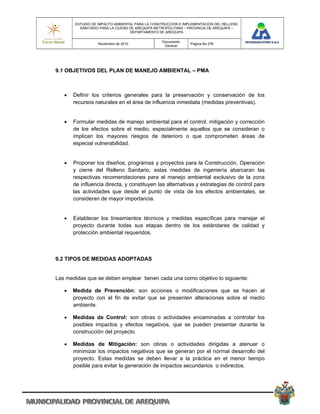 ESTUDIO DE IMPACTO AMBIENTAL PARA LA CONSTRUCCION E IMPLEMENTACION DEL RELLENO
         SANITARIO PARA LA CIUDAD DE AREQUIPA METROPOLITANA – PROVINCIA DE AREQUIPA –
                                  DEPARTAMENTO DE AREQUIPA

                                                Documento
                  Noviembre de 2010                           Pagina No 276
                                                 General




9.1 OBJETIVOS DEL PLAN DE MANEJO AMBIENTAL – PMA



      Definir los criterios generales para la preservación y conservación de los
       recursos naturales en el área de influencia inmediata (medidas preventivas).


      Formular medidas de manejo ambiental para el control, mitigación y corrección
       de los efectos sobre el medio, especialmente aquellos que se consideran o
       implican los mayores riesgos de deterioro o que comprometen áreas de
       especial vulnerabilidad.


      Proponer los diseños, programas y proyectos para la Construcción, Operación
       y cierre del Relleno Sanitario, estas medidas de ingeniería abarcaran las
       respectivas recomendaciones para el manejo ambiental exclusivo de la zona
       de influencia directa, y constituyen las alternativas y estrategias de control para
       las actividades que desde el punto de vista de los efectos ambientales, se
       consideran de mayor importancia.


      Establecer los lineamientos técnicos y medidas específicas para manejar el
       proyecto durante todas sus etapas dentro de los estándares de calidad y
       protección ambiental requeridos.



9.2 TIPOS DE MEDIDAS ADOPTADAS


Las medidas que se deben emplear tienen cada una como objetivo lo siguiente:

      Medida de Prevención: son acciones o modificaciones que se hacen al
       proyecto con el fin de evitar que se presenten alteraciones sobre el medio
       ambiente.

      Medidas de Control: son obras o actividades encaminadas a controlar los
       posibles impactos y efectos negativos, que se pueden presentar durante la
       construcción del proyecto.

      Medidas de Mitigación: son obras o actividades dirigidas a atenuar o
       minimizar los impactos negativos que se generan por el normal desarrollo del
       proyecto. Estas medidas se deben llevar a la práctica en el menor tiempo
       posible para evitar la generación de impactos secundarios o indirectos.
 