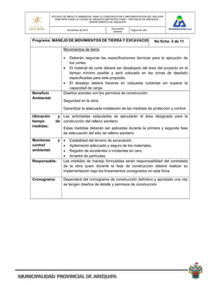 ESTUDIO DE IMPACTO AMBIENTAL PARA LA CONSTRUCCION E IMPLEMENTACION DEL RELLENO
               SANITARIO PARA LA CIUDAD DE AREQUIPA METROPOLITANA – PROVINCIA DE AREQUIPA –
                                        DEPARTAMENTO DE AREQUIPA

                                                      Documento
                         Noviembre de 2010                          Pagina No 283
                                                       General


Programa: MANEJO DE MOVIMIENTOS DE TIERRA Y EXCAVACION No ficha: 2 de 11

                     Movimientos de tierra:

                       Deberán seguirse las especificaciones técnicas para la ejecución de
                        los cortes.
                      El material de corte deberá ser desalojado del área del proyecto en el
                        tiempo mínimo posible y será colocado en las zonas de depósito
                        especificadas para este propósito.
                      El desalojo deberá hacerse en volquetas cubiertas sin superar la
                        capacidad de carga.
Beneficio            Diseños acordes con los permisos de construcción.
Ambiental:
                     Seguridad en la obra.

                     Garantizar la adecuada instalación de las medidas de protección y control.

Ubicación       y Las actividades estipuladas se ejecutarán el área designada para la
tiempo         de construcción del relleno sanitario.
medidas:
                     Estas medidas deberán ser aplicadas durante la primera y segunda fase
                     de adecuación del sitio de relleno sanitario.
Monitoreo    y  Estabilidad del terreno de excavación.
control         Apilamiento adecuado y seguro de los materiales.
ambiental:      Registro de accidentes o incidentes en cero.
                Arrastre de partículas.
Responsable:   Las medidas de manejo formuladas serán responsabilidad del contratista
               de la obra quien durante la fase de construcción deberá realizar su
               implementación bajo los lineamientos consignados en esta ficha.

Cronograma:          Dependerá del cronograma de construcción definitivo y aprobado una vez
                     se tengan diseños de detalle y permisos de construcción
 