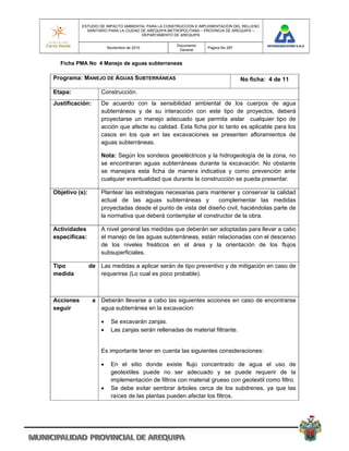 ESTUDIO DE IMPACTO AMBIENTAL PARA LA CONSTRUCCION E IMPLEMENTACION DEL RELLENO
             SANITARIO PARA LA CIUDAD DE AREQUIPA METROPOLITANA – PROVINCIA DE AREQUIPA –
                                      DEPARTAMENTO DE AREQUIPA

                                                    Documento
                        Noviembre de 2010                         Pagina No 287
                                                     General


  Ficha PMA No 4 Manejo de aguas subterraneas

Programa: MANEJO DE AGUAS SUBTERRÁNEAS                                            No ficha: 4 de 11

Etapa:              Construcción.
Justificación:      De acuerdo con la sensibilidad ambiental de los cuerpos de agua
                    subterráneos y de su interacción con este tipo de proyectos, deberá
                    proyectarse un manejo adecuado que permita aislar cualquier tipo de
                    acción que afecte su calidad. Esta ficha por lo tanto es aplicable para los
                    casos en los que en las excavaciones se presenten afloramientos de
                    aguas subterráneas.

                    Nota: Según los sondeos geoeléctricos y la hidrogeología de la zona, no
                    se encontraran aguas subterráneas durante la excavación. No obstante
                    se manejara esta ficha de manera indicativa y como prevención ante
                    cualquier eventualidad que durante la construcción se pueda presentar.

Objetivo (s):       Plantear las estrategias necesarias para mantener y conservar la calidad
                    actual de las aguas subterráneas y          complementar las medidas
                    proyectadas desde el punto de vista del diseño civil, haciéndolas parte de
                    la normativa que deberá contemplar el constructor de la obra.

Actividades         A nivel general las medidas que deberán ser adoptadas para llevar a cabo
especificas:        el manejo de las aguas subterráneas, están relacionadas con el descenso
                    de los niveles freáticos en el área y la orientación de los flujos
                    subsuperficiales.

Tipo            de Las medidas a aplicar serán de tipo preventivo y de mitigación en caso de
medida             requerirse (Lo cual es poco probable).



Acciones         a Deberán llevarse a cabo las siguientes acciones en caso de encontrarse
seguir             agua subterránea en la excavacion:

                        Se excavarán zanjas.
                        Las zanjas serán rellenadas de material filtrante.


                    Es importante tener en cuenta las siguientes consideraciones:

                        En el sitio donde existe flujo concentrado de agua el uso de
                         geotextiles puede no ser adecuado y se puede requerir de la
                         implementación de filtros con material grueso con geotextil como filtro.
                        Se debe evitar sembrar árboles cerca de los subdrenes, ya que las
                         raíces de las plantas pueden afectar los filtros.
 