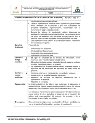 ESTUDIO DE IMPACTO AMBIENTAL PARA LA CONSTRUCCION E IMPLEMENTACION DEL RELLENO
           SANITARIO PARA LA CIUDAD DE AREQUIPA METROPOLITANA – PROVINCIA DE AREQUIPA –
                                    DEPARTAMENTO DE AREQUIPA

                                                  Documento
                    Noviembre de 2010                           Pagina No 292
                                                   General


Programa: CONSTRUCCIÓN DE ACCESOS Y VÍAS INTERNAS                               No ficha: 5 de 11

                     pendientes para las épocas de lluvia.
                    Deberán implementarse obras de control y protección geotécnica en
                     zonas afectadas por el proyecto y que sean susceptibles de
                     presentar fenómenos degradacionales, relacionados con el
                     incremento en los procesos de erosión.
                   Durante las labores de construcción deberá disponerse de
                     señalización adecuada que permita identificar claramente las áreas
                     de riesgo de accidentes para garantizar la integridad no solo el
                     personal involucrado en el proyecto sino de pobladores del área.
                   Una vez finalizadas las labores de construcción deberán adelantarse
                     las labores de paisajismo.
Beneficio         Prevención de:
Ambiental:
                   Deterioro de vías existentes.
                   Obstrucción del flujo vehicular.
                   Generación de procesos de remoción.
                   Contaminación visual del área.
Ubicación      y   El lugar de aplicación de las labores de adecuación, hacen
tiempo        de    referencia a las vías internas del sitio de relleno.
medidas:           El mantenimiento de accesos principales deberá realizarse en todas
                    aquellas vías intervenidas por el proyecto.
                La implementación de tales medidas deberá realizarse durante la
                    ejecución de las actividades del desarrollo de obras civiles del
                    proyecto.
Monitoreo    y  Ambiente armónico de trabajo con las comunidades cercanas.
control         Conservación de la calidad escénica del paisaje.
ambiental:      Presencia de procesos de remoción relacionados con la
                    construcción de accesos.
                Flujo libre de vehículos.
Responsable:   La implementación de las labores que contemplan la adecuación o
               construcción de vías de acceso para la circulación interna del sitio de
               relleno, será responsabilidad directa del contratista de la obra civil.

                   Las labores de mantenimiento relacionadas con el retiro de material que
                   pueda obstruir la vía y perjudicar el desarrollo de la operación del
                   relleno será responsabilidad del operador del proyecto y de la
                   intervención de autoridades municipales.

Cronograma:        Dependerá del cronograma de construcción definitivo y aprobado una
                   vez se tengan diseños de detalle y permisos de construcción.
 