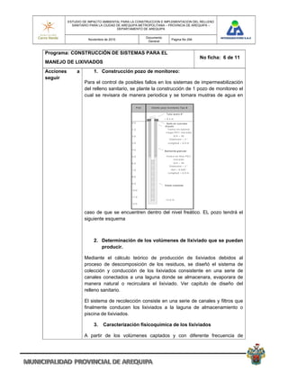 ESTUDIO DE IMPACTO AMBIENTAL PARA LA CONSTRUCCION E IMPLEMENTACION DEL RELLENO
             SANITARIO PARA LA CIUDAD DE AREQUIPA METROPOLITANA – PROVINCIA DE AREQUIPA –
                                      DEPARTAMENTO DE AREQUIPA

                                                              Documento
                      Noviembre de 2010                                                Pagina No 294
                                                               General


Programa: CONSTRUCCIÓN DE SISTEMAS PARA EL
                                                                                                              No ficha: 6 de 11
MANEJO DE LIXIVIADOS
Acciones       a         1. Construcción pozo de monitoreo:
seguir
                   Para el control de posibles fallos en los sistemas de impermeabilización
                   del relleno sanitario, se plante la construcción de 1 pozo de monitoreo el
                   cual se revisara de manera periodica y se tomara mustras de agua en

                                                    P ro f.      D is e ñ o p o zo m o n ito re o Tip o B

                                                                                 Tu b o a c e ro 6 ''

                                                                               + 0 .3 m
                                             0 .0                                S e llo e n c o n c re to
                                                                                G ro u tin
                                             1 .0                                  Tra m o e n tu b e ría
                                                                                c ie g a P V C ro sc a d a
                                             2 .0                                        Sc h = 4 0
                                                                                     D iá m e tro = 2 ''
                                             3 .0                                  L o n g itu d = 6 .0 m


                                             4 .0
                                                                               B e n to n ita g ra n u la r

                                             5 .0                                Tra m o e n filtro P V C
                                                                                        ro sc a d o
                                             6 .0                                        Sc h = 4 0
                                                                                     D iá m e tro = 2 ''
                                             7 .0                                      Slo t = 0 .0 2 0 ''
                                                                                   L o n g itu d = 6 .0 m
                                             8 .0


                                             9 .0
                                                                               G ra va c u a rzo s a

                                             1 0 .0


                                             1 1 .0
                                                                               - 1 2 .0 m
                                             1 2 .0



                   caso de que se encuentren dentro del nivel freático. EL pozo tendrá el
                   siguiente esquema



                         2. Determinación de los volúmenes de lixiviado que se puedan
                            producir.

                   Mediante el cálculo teórico de producción de lixiviados debidos al
                   proceso de descomposición de los residuos, se diseñó el sistema de
                   colección y conducción de los lixiviados consistente en una serie de
                   canales conectados a una laguna donde se almacenara, evaporara de
                   manera natural o recirculara el lixiviado. Ver capitulo de diseño del
                   relleno sanitario.

                   El sistema de recolección consiste en una serie de canales y filtros que
                   finalmente conducen los lixiviados a la laguna de almacenamiento o
                   piscina de lixiviados.

                         3.    Caracterización fisicoquímica de los lixiviados

                   A partir de los volúmenes captados y con diferente frecuencia de
 