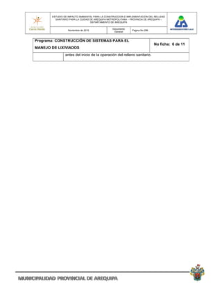 ESTUDIO DE IMPACTO AMBIENTAL PARA LA CONSTRUCCION E IMPLEMENTACION DEL RELLENO
         SANITARIO PARA LA CIUDAD DE AREQUIPA METROPOLITANA – PROVINCIA DE AREQUIPA –
                                  DEPARTAMENTO DE AREQUIPA

                                                Documento
                  Noviembre de 2010                           Pagina No 296
                                                 General


Programa: CONSTRUCCIÓN DE SISTEMAS PARA EL
                                                                              No ficha: 6 de 11
MANEJO DE LIXIVIADOS
                antes del inicio de la operación del relleno sanitario.
 