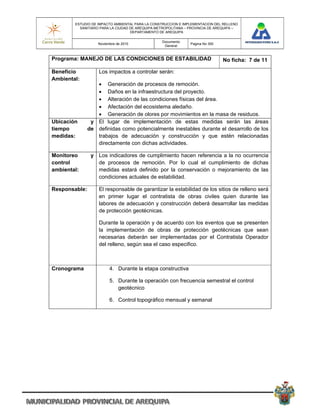 ESTUDIO DE IMPACTO AMBIENTAL PARA LA CONSTRUCCION E IMPLEMENTACION DEL RELLENO
          SANITARIO PARA LA CIUDAD DE AREQUIPA METROPOLITANA – PROVINCIA DE AREQUIPA –
                                   DEPARTAMENTO DE AREQUIPA

                                                 Documento
                   Noviembre de 2010                           Pagina No 300
                                                  General


Programa: MANEJO DE LAS CONDICIONES DE ESTABILIDAD                             No ficha: 7 de 11

Beneficio          Los impactos a controlar serán:
Ambiental:
                   Generación de procesos de remoción.
                   Daños en la infraestructura del proyecto.
                   Alteración de las condiciones físicas del área.
                   Afectación del ecosistema aledaño.
                   Generación de olores por movimientos en la masa de residuos.
Ubicación       y El lugar de implementación de estas medidas serán las áreas
tiempo         de definidas como potencialmente inestables durante el desarrollo de los
medidas:          trabajos de adecuación y construcción y que estén relacionadas
                  directamente con dichas actividades.

Monitoreo       y Los indicadores de cumplimiento hacen referencia a la no ocurrencia
control           de procesos de remoción. Por lo cual el cumplimiento de dichas
ambiental:        medidas estará definido por la conservación o mejoramiento de las
                  condiciones actuales de estabilidad.

Responsable:       El responsable de garantizar la estabilidad de los sitios de relleno será
                   en primer lugar el contratista de obras civiles quien durante las
                   labores de adecuación y construcción deberá desarrollar las medidas
                   de protección geotécnicas.

                   Durante la operación y de acuerdo con los eventos que se presenten
                   la implementación de obras de protección geotécnicas que sean
                   necesarias deberán ser implementadas por el Contratista Operador
                   del relleno, según sea el caso especifico.



Cronograma               4. Durante la etapa constructiva

                         5. Durante la operación con frecuencia semestral el control
                            geotécnico

                         6. Control topográfico mensual y semanal
 