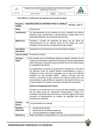 ESTUDIO DE IMPACTO AMBIENTAL PARA LA CONSTRUCCION E IMPLEMENTACION DEL RELLENO
              SANITARIO PARA LA CIUDAD DE AREQUIPA METROPOLITANA – PROVINCIA DE AREQUIPA –
                                       DEPARTAMENTO DE AREQUIPA

                                                     Documento
                       Noviembre de 2010                           Pagina No 301
                                                      General


  Ficha PMA No 8 Construcción de sistemas para el manejo de gases.


Programa: CONSTRUCCIÓN DE SISTEMAS PARA EL MANEJOO
                                                   No ficha: 8 de 11
GASES
Etapa:                Construcción.
Justificación:        La descomposición de los residuos da como resultado una fracción
                      gaseosa cuyas características y concentraciones, pueden influir en la
                      seguridad ambiental y de la operación del proyecto.

Objetivo (s):         Canalizar y recoger las emisiones de gases que por efecto de
                      descomposición de los residuos dentro de las celdas den como
                      resultado concentraciones principalmente de gas metano.

Actividades           Construcción de Chimeneas de conducción pasiva de gases.
especificas:
Tipo de medida        Preventivo y Control.

Acciones          a De acuerdo con la normatividad vigente los rellenos contarán con un
seguir              sistema de chimeneas o gasómetros colocados en puntos equidistantes
                    dentro del predio, abarcando radios de acción de 25 a 50 metros según
                    la complejidad del sistema.

                      Los gasómetros consistirán en perforaciones verticales de 1.20 metros
                      de diámetro, llenas de material filtrante correspondiente a grava y
                      moledura de vidrio, entre otros materiales, con un tubo en la mitad de
                      polietileno de alta densidad (HDPE – 90x8.2), ranurado para dar
                      acceso y conducción al gas, cubierto en el extremo superior por una
                      capa aislante en geomembrana y pasando a otra tubería continua que
                      al salir al exterior se conecta a una tubería adicional de canalización.

                      Sistema de Desgasificación Pasiva

                      Consiste en la conformación de una serie de filtros biológicos a través
                      de los cuales el gas es ligeramente descompuesto y vertido a la
                      atmósfera, claramente bajo condiciones no del todo seguras que hacen
                      necesario la implementación de medidas de seguridad para evitar
                      situaciones de explosión.

Criterios        de Los presentados en el estudio.
Diseño:
Beneficio              Contaminación del aire.
Ambiental:             Generación de atmósferas explosivas.
                       Livio de presiones en el relleno sanitario.
Ubicación y           Estas actividades se desarrollarán una vez entre en funcionamiento el
 