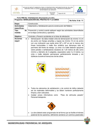 ESTUDIO DE IMPACTO AMBIENTAL PARA LA CONSTRUCCION E IMPLEMENTACION DEL RELLENO
              SANITARIO PARA LA CIUDAD DE AREQUIPA METROPOLITANA – PROVINCIA DE AREQUIPA –
                                       DEPARTAMENTO DE AREQUIPA

                                                     Documento
                        Noviembre de 2010                          Pagina No 303
                                                      General


  Ficha PMA No 9 Señalización del proyecto y la obra.
Programa: SEÑALIZACIÓN DEL PROYECTO Y LA OBRA
                                                                                    No ficha: 9 de 11
Etapa:          Construcción
Actividades     Aislamiento y Señalización para la construcción del Relleno.
especificas:
Tipo         de Prevención y control cuando apliquen según las actividades desarrolladas
medida          en la etapa constructiva y operativa.

Objetivo:         Controlar y Prevenir accidentes en el área de afectación.
Acciones        a  Demarcación: Se debe instalar cinta de demarcación de mínimo 12 cm
seguir               de ancho con franjas amarillas y negras de mínimo 10 cm de ancho
                     con una inclinación que oscile entre 30º y 45º en por lo menos dos
                     líneas horizontales o malla fina sintética que demarque todo el
                     perímetro del frente de trabajo. La cinta o la malla deberán apoyarse
                     sobre párales o señalizadores tubulares de 1.20 metros de alto como
                     mínimo y diámetro de 2 pulgadas, espaciados cada 3 a 5 metros. La
                     cinta o malla deberán permanecer perfectamente tensada y sin
                     dobleces durante el transcurso de las obras.




                        Todos los elementos de señalización y de control de tráfico deberán
                         ser de materiales deformables y se deben mantener perfectamente
                         limpios y bien colocados.
                        Instalar avisos informativos como    “Paso de vehículos pesado”
                         Personal trabajando.




                        La obra deberá estar programada de tal forma que se facilite el tránsito
                         peatonal de los operarios, definiendo senderos y/o caminos peatonales
 