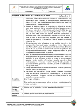 ESTUDIO DE IMPACTO AMBIENTAL PARA LA CONSTRUCCION E IMPLEMENTACION DEL RELLENO
              SANITARIO PARA LA CIUDAD DE AREQUIPA METROPOLITANA – PROVINCIA DE AREQUIPA –
                                       DEPARTAMENTO DE AREQUIPA

                                                     Documento
                       Noviembre de 2010                           Pagina No 304
                                                      General


Programa: SEÑALIZACIÓN DEL PROYECTO Y LA OBRA
                                                                                    No ficha: 9 de 11
                        de acuerdo con las obras estimadas. El ancho del sendero no debe ser
                        inferior a 1.0 metro. Por cada 60 metros de longitud debe tener por lo
                        menos 2 cruces. Debe instalarse señalización que indique la ubicación
                        de los senderos y cruces habilitados.
                     Cuando se adelanten labores de excavación en el frente de obra se
                        debe aislar totalmente el área excavada (delimitar el área con cinta) y
                        fijar avisos preventivos e informativos que indiquen la labor que se
                        esta realizando. Para excavaciones con profundidades mayores a 50
                        cm, la obra debe contar con señales nocturnas reflectantes o
                        luminosas, tales como conos luminosos, flasches, licuadoras, flechas,
                        ojos de gato o algún dispositivo luminoso sobre los párales o
                        señalizadores tubulares, cinta reflectiva, canecas pintadas con pintura
                        reflectiva, etc.
                     El campamento debe señalizarse en su totalidad con el fin de
                        establecer las diferentes áreas del mismo (como mínimo indicar zona
                        de oficinas, baños, zona de almacenamiento de residuos). El suelo
                        sobre el cual se instale el campamento deberá ser protegido de
                        cualquier tipo de contaminación y deberá recuperarse la zona en igual
                        o mejor estado del encontrado inicialmente.
                     Para las zonas de almacenamiento temporal de materiales (Patios de
                        almacenamiento) debe mantenerse señalizada la entrada y salida de
                        vehículos de carga definiendo los sitios de transito de los mismos con
                        parales y cintas, señales informativas y señales preventivas. Los
                        materiales deben permanecer perfectamente acordonados, apilados y
                        cubiertos con lonas, plásticos o geotextiles, evitando la acción erosiva
                        del agua y el viento.
                     Dentro del campamento se deben establecer las rutas de evacuación
                        para los eventos de emergencia.
                     Se ubicará una valla fija para todo el contrato. Esta valla informativa
                        debe ser fácilmente visualizada por los trabajadores y la comunidad
                        vecina en general y no deben interferir con el flujo continúo de los
                        vehículos, ni con su visibilidad
Beneficio           Evitar riesgos antrópicos.
Ambiental:
                    Evitar accidentes con usuarios del relleno sanitario o trabajadores de la
                    empresa operadora.

Ubicación      y Sobre el área de afectación y durante la etapa de Construcción.
tiempo        de
medidas:
Monitoreo       y Se debe verificar la utilización de la señalización.
control
 