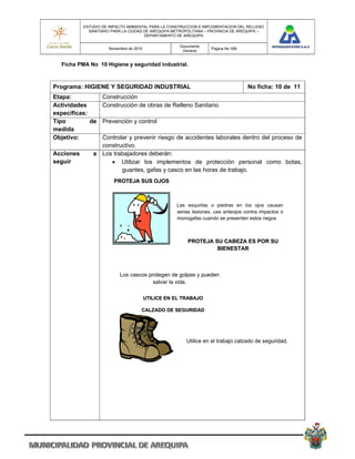 ESTUDIO DE IMPACTO AMBIENTAL PARA LA CONSTRUCCION E IMPLEMENTACION DEL RELLENO
             SANITARIO PARA LA CIUDAD DE AREQUIPA METROPOLITANA – PROVINCIA DE AREQUIPA –
                                      DEPARTAMENTO DE AREQUIPA

                                                      Documento
                      Noviembre de 2010                             Pagina No 306
                                                       General


   Ficha PMA No 10 Higiene y seguridad industrial.



Programa: HIGIENE Y SEGURIDAD INDUSTRIAL                                            No ficha: 10 de 11
Etapa:          Construcción
Actividades     Construcción de obras de Relleno Sanitario.
especificas:
Tipo         de Prevención y control
medida
Objetivo:       Controlar y prevenir riesgo de accidentes laborales dentro del proceso de
                constructivo.
Acciones      a Los trabajadores deberán:
seguir              Utilizar los implementos de protección personal como botas,
                       guantes, gafas y casco en las horas de trabajo.
                        PROTEJA SUS OJOS



                                                     Las esquirlas o piedras en los ojos causan
                                                     serias lesiones, use anteojos contra impactos o
                                                     monogafas cuando se presenten estos riegos



                                                         PROTEJA SU CABEZA ES POR SU
                                                                  BIENESTAR



                           Los cascos protegen de golpes y pueden
                                        salvar la vida.

                                          UTILICE EN EL TRABAJO

                                      CALZADO DE SEGURIDAD




                                                         Utilice en el trabajo calzado de seguridad.
 