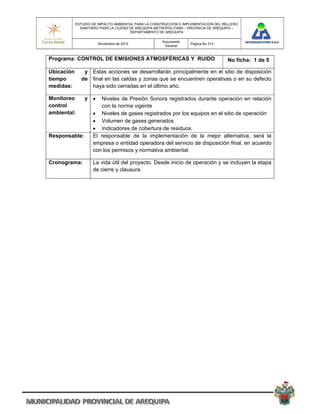 ESTUDIO DE IMPACTO AMBIENTAL PARA LA CONSTRUCCION E IMPLEMENTACION DEL RELLENO
              SANITARIO PARA LA CIUDAD DE AREQUIPA METROPOLITANA – PROVINCIA DE AREQUIPA –
                                       DEPARTAMENTO DE AREQUIPA

                                                     Documento
                       Noviembre de 2010                           Pagina No 313
                                                      General


Programa: CONTROL DE EMISIONES ATMOSFÉRICAS Y RUIDO                                  No ficha: 1 de 5

Ubicación      y Estas acciones se desarrollarán principalmente en el sitio de disposición
tiempo        de final en las celdas y zonas que se encuentren operativas o en su defecto
medidas:         haya sido cerradas en el último año.

Monitoreo       y      Niveles de Presión Sonora registrados durante operación en relación
control                 con la norma vigente
ambiental:           Niveles de gases registrados por los equipos en el sitio de operación
                     Volumen de gases generados.
                     Indicadores de cobertura de residuos.
Responsable:        El responsable de la implementación de la mejor alternativa, será la
                    empresa o entidad operadora del servicio de disposición final, en acuerdo
                    con los permisos y normativa ambiental.

Cronograma:         La vida útil del proyecto. Desde inicio de operación y se incluyen la etapa
                    de cierre y clausura.
 