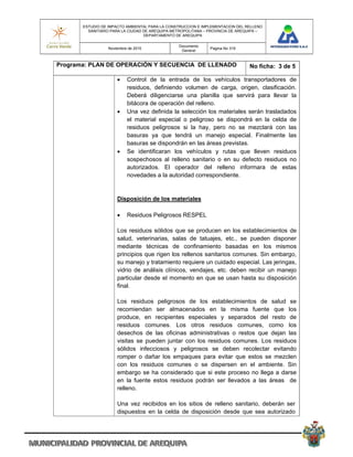 ESTUDIO DE IMPACTO AMBIENTAL PARA LA CONSTRUCCION E IMPLEMENTACION DEL RELLENO
         SANITARIO PARA LA CIUDAD DE AREQUIPA METROPOLITANA – PROVINCIA DE AREQUIPA –
                                  DEPARTAMENTO DE AREQUIPA

                                                Documento
                  Noviembre de 2010                           Pagina No 319
                                                 General


Programa: PLAN DE OPERACIÓN Y SECUENCIA DE LLENADO                             No ficha: 3 de 5

                          Control de la entrada de los vehículos transportadores de
                           residuos, definiendo volumen de carga, origen, clasificación.
                           Deberá diligenciarse una planilla que servirá para llevar la
                           bitácora de operación del relleno.
                          Una vez definida la selección los materiales serán trasladados
                           el material especial o peligroso se dispondrá en la celda de
                           residuos peligrosos si la hay, pero no se mezclará con las
                           basuras ya que tendrá un manejo especial. Finalmente las
                           basuras se dispondrán en las áreas previstas.
                          Se identificaran los vehículos y rutas que lleven residuos
                           sospechosos al relleno sanitario o en su defecto residuos no
                           autorizados. El operador del relleno informara de estas
                           novedades a la autoridad correspondiente.


                      Disposición de los materiales

                          Residuos Peligrosos RESPEL

                      Los residuos sólidos que se producen en los establecimientos de
                      salud, veterinarias, salas de tatuajes, etc., se pueden disponer
                      mediante técnicas de confinamiento basadas en los mismos
                      principios que rigen los rellenos sanitarios comunes. Sin embargo,
                      su manejo y tratamiento requiere un cuidado especial. Las jeringas,
                      vidrio de análisis clínicos, vendajes, etc. deben recibir un manejo
                      particular desde el momento en que se usan hasta su disposición
                      final.

                      Los residuos peligrosos de los establecimientos de salud se
                      recomiendan ser almacenados en la misma fuente que los
                      produce, en recipientes especiales y separados del resto de
                      residuos comunes. Los otros residuos comunes, como los
                      desechos de las oficinas administrativas o restos que dejan las
                      visitas se pueden juntar con los residuos comunes. Los residuos
                      sólidos infecciosos y peligrosos se deben recolectar evitando
                      romper o dañar los empaques para evitar que estos se mezclen
                      con los residuos comunes o se dispersen en el ambiente. Sin
                      embargo se ha considerado que si este proceso no llega a darse
                      en la fuente estos residuos podrán ser llevados a las áreas de
                      relleno.

                      Una vez recibidos en los sitios de relleno sanitario, deberán ser
                      dispuestos en la celda de disposición desde que sea autorizado
 