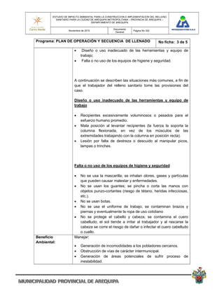 ESTUDIO DE IMPACTO AMBIENTAL PARA LA CONSTRUCCION E IMPLEMENTACION DEL RELLENO
          SANITARIO PARA LA CIUDAD DE AREQUIPA METROPOLITANA – PROVINCIA DE AREQUIPA –
                                   DEPARTAMENTO DE AREQUIPA

                                                 Documento
                   Noviembre de 2010                           Pagina No 322
                                                  General


Programa: PLAN DE OPERACIÓN Y SECUENCIA DE LLENADO                              No ficha: 3 de 5

                            Diseño o uso inadecuado de las herramientas y equipo de
                            trabajo;
                            Falta o no uso de los equipos de higiene y seguridad.




                       A continuación se describen las situaciones más comunes, a fin de
                       que el trabajador del relleno sanitario tome las provisiones del
                       caso.

                       Diseño o uso inadecuado de las herramientas y equipo de
                       trabajo

                           Recipientes excesivamente voluminosos o pesados para el
                            esfuerzo humano promedio.
                           Mala posición al levantar recipientes (la fuerza la soporta la
                            columna flexionada, en vez de los músculos de las
                            extremidades trabajando con la columna en posición recta).
                           Lesión por falta de destreza o descuido al manipular picos,
                            lampas o trinches.




                       Falta o no uso de los equipos de higiene y seguridad

                        No se usa la mascarilla; se inhalan olores, gases y partículas
                         que pueden causar malestar y enfermedades.
                        No se usan los guantes; se pincha o corta las manos con
                         objetos punzo-cortantes (riesgo de tétano, heridas infecciosas,
                         etc.).
                        No se usan botas.
                        No se usa el uniforme de trabajo; se contaminan brazos y
                         piernas y eventualmente la ropa de uso cotidiano
                        No se protege el cabello y cabeza; se contamina el cuero
                         cabelludo; el sol tiende a irritar al trabajador y al rascarse la
                         cabeza se corre el riesgo de dañar o infectar el cuero cabelludo
                         o cuello.
Beneficio              Manejar:
Ambiental:
                           Generación de incomodidades a los pobladores cercanos.
                           Obstrucción de vías de carácter intermunicipal.
                           Generación de áreas potenciales de sufrir proceso de
                            inestabilidad.
 