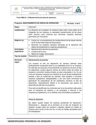 ESTUDIO DE IMPACTO AMBIENTAL PARA LA CONSTRUCCION E IMPLEMENTACION DEL RELLENO
             SANITARIO PARA LA CIUDAD DE AREQUIPA METROPOLITANA – PROVINCIA DE AREQUIPA –
                                      DEPARTAMENTO DE AREQUIPA

                                                    Documento
                      Noviembre de 2010                           Pagina No 324
                                                     General


  Ficha PMA No 15 Mantenimiento de áreas de operación.


Programa: MANTENIMIENTO DE ÁREAS DE OPERACIÓN                                     No ficha: 4 de 5

Etapa:              Operación
Justificación:      La eficiencia de la gestión de residuos debe incluir como parte de la
                    mitigación de los impactos un apropiado mantenimiento de las áreas
                    tanto internas como externas que minimicen impactos adversos
                    generados por el proyecto.

Objetivo (s):         Contar con un procedimiento de mantenimiento de las áreas internas
                       como de las áreas externas del proyecto
                     Minimizar los impactos adversos derivados de la operación del
                       relleno (principalmente en aspectos paisajísticos).
Actividades          Mantenimiento del sitio de operación.
especificas:         Limpieza de la zona.
                     Mejora de imagen del proyecto.
Tipo de medida      Prevención y control

Acciones         a Mantenimiento de accesos
seguir
                    Los accesos al sitio de disposición de residuos deberán estar
                    perfectamente mantenidos tanto en su estabilidad como en su limpieza.
                    En este tipo de proyectos, frecuentemente se percibe la cercanía al sitio
                    de disposición, porque algunos cientos de metros antes de arribar se
                    empieza a encontrar residuos tirados ya sean empacados o no. Es así
                    como es necesario empezar por mantener la vía de acceso debidamente
                    aseada y libre de evidencias de residuos. Esto ayudará a minimizar
                    impactos paisajísticos desagradables y por otra parte minimizará la
                    generación de expectativas de los pobladores cercanos al sitio de
                    disposición, especialmente debido a la prevención que genera el
                    desarrollo de este tipo de proyectos.
                    Para esto se identificaran los vehículos que no se encuentren adecuados
                    para el transporte de residuos y se procederá a informar a los
                    respectivos propietarios y en su defecto a las autoridades competentes.



                    Áreas de Operación

                    No deben quedar bolsas de residuos pendientes de disposición.
                    Diariamente y después de la actividad, en el sitio de recepción se
                    deberán recoger todos los residuos y deberán dejarse en estado de
                    limpieza para contar al otro día con un sitio de trabajo apropiadas para
                    los trabajadores.
 