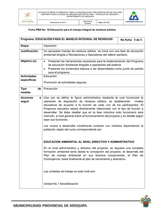 ESTUDIO DE IMPACTO AMBIENTAL PARA LA CONSTRUCCION E IMPLEMENTACION DEL RELLENO
                  SANITARIO PARA LA CIUDAD DE AREQUIPA METROPOLITANA – PROVINCIA DE AREQUIPA –
                                           DEPARTAMENTO DE AREQUIPA

                                                         Documento
                           Noviembre de 2010                           Pagina No 326
                                                          General


      Ficha PMA No 16 Educación para el manejo integral de residuos sólidos.


Programa: EDUCACIÓN PARA EL MANEJO INTEGRAL DE RESIDUOS                                     No ficha: 5 de 5

Etapa:              Operación
Justificación:      Un apropiado manejo de residuos sólidos se inicia con una fase de educación
                    ambiental dirigida a Recolectores y Operadores del relleno sanitario.

Objetivo (s):         Presentar las herramientas necesarias para la implementación del Programa
                       de educación Ambiental dirigidas a operadores del sistema
                     Presentar los contenidos básicos a ser desarrollados como punto de partida
                       para el programa .
Actividades         Educación.
especificas:
                    Promoción de actividades seguras.

Tipo            de Prevención
medida
Acciones         a Una vez se defina la figura administrativa mediante la cual funcionará la
seguir             operación de disposición de residuos sólidos, se establecerán              niveles
                   educativos de acuerdo a la función de cada uno de los participantes. El
                   Programa educativo estará directamente relacionado con el tipo de función a
                   desarrollar. Se debe resaltar que en la fase inductiva todo funcionario será
                   instruido a nivel general sobre el funcionamiento del proyecto y en detalle según
                   sean sus funciones.

                    Los cursos a desarrollar inicialmente contaran con módulos dependiendo la
                    población objeto del curso correspondiente así:



                    EDUCACION AMBIENTAL AL NIVEL DIRECTIVO Y ADMINISTRATIVO

                    En el nivel administrativo y directivo del proyecto, se requiere una completa
                    formación ambiental tanto desde la concepción del proyecto, el desarrollo del
                    Plan de manejo Ambiental en sus diversos componentes, el Plan de
                    Contingencia, hasta finalmente el plan de cerramiento y abandono.



                    Las unidades de trabajo en este nivel son:



                    Unidad No,1 Sensibilización
 