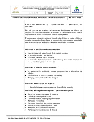 ESTUDIO DE IMPACTO AMBIENTAL PARA LA CONSTRUCCION E IMPLEMENTACION DEL RELLENO
            SANITARIO PARA LA CIUDAD DE AREQUIPA METROPOLITANA – PROVINCIA DE AREQUIPA –
                                     DEPARTAMENTO DE AREQUIPA

                                                   Documento
                       Noviembre de 2010                         Pagina No 329
                                                    General


Programa: EDUCACIÓN PARA EL MANEJO INTEGRAL DE RESIDUOS                               No ficha: 5 de 5



              EDUCACION AMBIENTAL A                     SEGREGADORES Y OPERARIOS DEL
              RELLENO.

              Para el logro de los objetivos propuestos en la ejecución de talleres de
              capacitación a los participantes en el proyecto, se considera necesario realizar
              un programa de educación ambiental para los segregadores.

              El programa de educación ambiental deberá estar dividido en varios módulos o
              unidades que pueden desarrollarse de a cuerdo al cronograma aquí presentado:
              Este temario es común a todos los niveles de la educación propuesta.



              Unidad No. 1. Descripción del Medio Ambiente

                  Importancia para la supervivencia de la especie humana.
                  La actividad humana y sus efectos.
                  El carácter social del medio ambiente.
                  La necesidad de fomentar valores ambientales y del cuidado iniciando con
                   una apropiada disposición de residuos.


              Unidad No. 2. Relación hombre – entorno.

                  La contaminación ambiental, causas consecuencias y alternativas de
                   solución.
                  Tratamiento de la basura y procesos de reciclaje
                  Manejo y preservación de fuentes de agua.


              Unidad No. 3 Descripción del proyecto

                        Características y cronograma para el desarrollo del proyecto.

              Unidad No. 4 Manejo Ambiental para la Operación del proyecto

                  Manejo de cargue y transporte de residuos
                  Control de tránsito y señalización
                  Control de residuos, descargue y clasificación
                  Manejo de Compostaje
                  Manejo de disposición de residuos especiales
                  Control de emisiones atmosféricas y ruido
                  Manejo de fauna y control de vectores
                  Plan de operación y secuencia de llenado
 