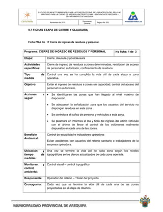 ESTUDIO DE IMPACTO AMBIENTAL PARA LA CONSTRUCCION E IMPLEMENTACION DEL RELLENO
               SANITARIO PARA LA CIUDAD DE AREQUIPA METROPOLITANA – PROVINCIA DE AREQUIPA –
                                        DEPARTAMENTO DE AREQUIPA

                                                      Documento
                         Noviembre de 2010                          Pagina No 333
                                                       General


  9.7 FICHAS ETAPA DE CIERRE Y CLAUSURA



  Ficha PMA No 17 Cierre de ingreso de residuos y personal.


Programa: CIERRE DE INGRESO DE RESIDUOS Y PERSONAL                                   No ficha: 1 de 3

Etapa:               Cierre, clausura y postclausura

Actividades          Cierre de ingreso de residuos a zonas determinadas, restricción de acceso
especificas:         de personal no autorizado, confinamiento de residuos.

Tipo           de Control una vez se ha cumplido la vida util de cada etapa o zona
medida            operativa.

Objetivo:            Evitar el ingreso de residuos a zonas sin capacidad, control del acceso del
                     personal no autorizado.

Acciones         a       Se identificaran las zonas que han llegado al nivel máximo de
seguir                    disposición.

                         Se adecuaran la señalización para que los usuarios del servicio no
                          dispongan residuos en esta zona .

                         Se controlara el tráfico de personal y vehículos a esta zona.

                         Se plasmara en informes el día y hora del ingreso del último vehículo
                          con el ánimo de llevar el control de los volúmenes realmente
                          dispuestos en cada una de las zonas.

Beneficio            Control de estabilidad e indicadores operativos
Ambiental:
                     Evitar accidentes con usuarios del relleno sanitario o trabajadores de la
                     empresa operadora.

Ubicación       y Una vez se termine la vida útil de cada zona según los niveles
tiempo         de topográficos se los planos actualizados de cada zona operada.
medidas:

Monitoreo        y Control visual – control topográfico
control
ambiental:

Responsable:         Operador del relleno – Titular del proyecto.

Cronograma:          Cada vez que se termine la vida útil de cada una de las zonas
                     proyectadas en el etapa de diseños.
 