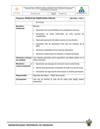 ESTUDIO DE IMPACTO AMBIENTAL PARA LA CONSTRUCCION E IMPLEMENTACION DEL RELLENO
          SANITARIO PARA LA CIUDAD DE AREQUIPA METROPOLITANA – PROVINCIA DE AREQUIPA –
                                   DEPARTAMENTO DE AREQUIPA

                                                 Documento
                   Noviembre de 2010                           Pagina No 335
                                                  General


Programa: MANEJO DE COBERTURAS FINALES                                          No ficha: 2 de 3

                            en la zona.

Beneficio              Manejar:
Ambiental:
                           Generación de incomodidades a los pobladores cercanos.

                           Generación de áreas potenciales de sufrir proceso de
                            inestabilidad.

                           Adecuada operación del relleno acorde con los diseños.

                           Garantizar sitio de disposición final para los residuos de la
                            MPA.

                           Garantizar estabilidad de los residuos dispuestos.

                           Control en la generación de lixiviado y manejo del biogás.

Ubicación y tiempo Las medidas generales como especificas que deben aplicar en el
de medidas:        relleno Sanitario

Monitoreo         y        Generación de procesos de remoción como hundimientos
control ambiental:
                           Control de la generación e lixiviados de cada una de las zonas.

                           Indicadores de seguimiento del proyecto vs diseños planteados

Responsable:           Operador del relleno – Titular del proyecto

Cronograma:            Una vez se termine la vida útil de cada zona según diseño
                       presentado.
 