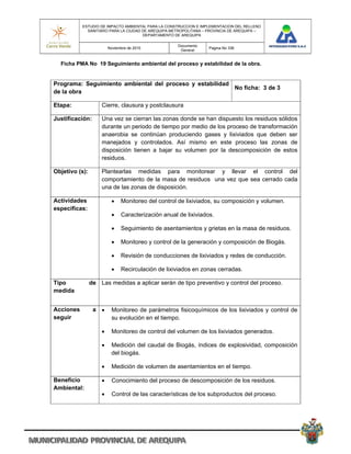 ESTUDIO DE IMPACTO AMBIENTAL PARA LA CONSTRUCCION E IMPLEMENTACION DEL RELLENO
             SANITARIO PARA LA CIUDAD DE AREQUIPA METROPOLITANA – PROVINCIA DE AREQUIPA –
                                      DEPARTAMENTO DE AREQUIPA

                                                    Documento
                        Noviembre de 2010                         Pagina No 336
                                                     General


  Ficha PMA No 19 Seguimiento ambiental del proceso y estabilidad de la obra.


Programa: Seguimiento ambiental del proceso y estabilidad
                                                          No ficha: 3 de 3
de la obra

Etapa:              Cierre, clausura y postclausura

Justificación:      Una vez se cierran las zonas donde se han dispuesto los residuos sólidos
                    durante un periodo de tiempo por medio de los proceso de transformación
                    anaerobia se continúan produciendo gases y lixiviados que deben ser
                    manejados y controlados. Así mismo en este proceso las zonas de
                    disposición tienen a bajar su volumen por la descomposición de estos
                    residuos.

Objetivo (s):       Plantearlas medidas para monitorear y llevar el control del
                    comportamiento de la masa de residuos una vez que sea cerrado cada
                    una de las zonas de disposición.

Actividades                  Monitoreo del control de lixiviados, su composición y volumen.
especificas:
                             Caracterización anual de lixiviados.

                             Seguimiento de asentamientos y grietas en la masa de residuos.

                             Monitoreo y control de la generación y composición de Biogás.

                             Revisión de conducciones de lixiviados y redes de conducción.

                             Recirculación de lixiviados en zonas cerradas.

Tipo            de Las medidas a aplicar serán de tipo preventivo y control del proceso.
medida


Acciones         a      Monitoreo de parámetros fisicoquímicos de los lixiviados y control de
seguir                   su evolución en el tiempo.

                        Monitoreo de control del volumen de los lixiviados generados.

                        Medición del caudal de Biogás, índices de explosividad, composición
                         del biogás.

                        Medición de volumen de asentamientos en el tiempo.

Beneficio               Conocimiento del proceso de descomposición de los residuos.
Ambiental:
                        Control de las características de los subproductos del proceso.
 