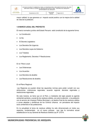 ESTUDIO DE IMPACTO AMBIENTAL PARA LA CONSTRUCCION E IMPLEMENTACION DEL RELLENO
          SANITARIO PARA LA CIUDAD DE AREQUIPA METROPOLITANA – PROVINCIA DE AREQUIPA –
                                   DEPARTAMENTO DE AREQUIPA

                                                 Documento
                   Noviembre de 2010                           Pagina No 33
                                                  General


mayor calidad, lo que generara un impacto social positivo con la mejora de la calidad
de vida de la población.



1.8 MARCO LEGAL DEL PROYECTO

El marco normativo jurídico del Estado Peruano está constituido de la siguiente forma:

   La Constitución

   La ley

   El Decreto Legislativo

   Los Decretos De Urgencia

   Los Decretos Leyes de Gobierno

   Los Tratados

   Los Reglamento, Decretos Y Resoluciones



En el Plano Local:

   Las Ordenanzas

   Los Acuerdos

   Los Decretos de alcaldía

   Las Resoluciones de alcaldía.


En el Plano Regional:

 Las Regiones se pueden dictar las siguientes normas para poder cumplir con sus
atribuciones: ordenanzas regionales, acuerdo regional, decretos regionales y
resoluciones regionales.

De esta manera, se tiene que en el Perú, a mediados del siglo pasado la agenda
ambiental sanitaria y social de los residuos sólidos, era solo la atención a la población
con el servicio de Limpieza Pública Municipal, y el destino final de los residuos sólidos
a zonas alejadas y periféricas de los Centros Urbanos sin percatarse del impacto
socio ambiental en las poblaciones.

En la actualidad el tema de residuos sólidos ha sido dimensionado en todos sus
aspectos, fundamentado en el nuevo enfoque que rige la normativa actual
establecida en la Ley General de Residuos Sólidos Ley N° 27314.
 