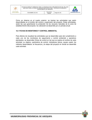 ESTUDIO DE IMPACTO AMBIENTAL PARA LA CONSTRUCCION E IMPLEMENTACION DEL RELLENO
          SANITARIO PARA LA CIUDAD DE AREQUIPA METROPOLITANA – PROVINCIA DE AREQUIPA –
                                   DEPARTAMENTO DE AREQUIPA

                                                 Documento
                 NOVIEMBRE DE 2010                             Pagina No 341
                                                  General




Como se observa en el cuadro anterior, se ilustran las actividades que serán
desarrolladas en el ámbito del control y supervisión del proyecto. Estas actividades,
serán las que garantizaran la protección de los recursos naturales de la zona de
establecimiento del proyecto. Su valoración se desarrollo por un periodo anual.


10.1 FICHAS DE MONITOREO Y CONTROL AMBIENTAL


Para efectos de visualizar las actividades que se desarrollan para dar cumplimiento a
cada uno de los monitoreos de seguimiento y control ambiental y operativos
planteados, se desarrollan fichas de control en las que se explica el nombre de cada
actividad, su objetivo, parámetros de control, indicadores típicos, equipo usado, los
métodos desarrollados, la frecuencia y la etapa del proyecto en donde se desarrolla
cada actividad.
 