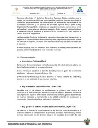 ESTUDIO DE IMPACTO AMBIENTAL PARA LA CONSTRUCCION E IMPLEMENTACION DEL RELLENO
          SANITARIO PARA LA CIUDAD DE AREQUIPA METROPOLITANA – PROVINCIA DE AREQUIPA –
                                   DEPARTAMENTO DE AREQUIPA

                                                 Documento
                  Noviembre de 2010                            Pagina No 34
                                                  General


Asimismo, el artículo 12° de la Ley General de Residuos Sólidos, establece que la
gestión de los residuos sólidos de responsabilidad municipal debe ser coordinada y
concertada, especialmente en las zonas urbanas, en armonía con las acciones de las
autoridades sectoriales y las políticas de desarrollo regional. Por su parte, la Ley
Orgánica de Municipalidades establece que los gobiernos locales promueven en forma
participativa y concertada una adecuada prestación de los servicios públicos locales y
el desarrollo integral sostenible y armónico de su circunscripción para mejorar la
calidad de vida de las personas.

La Municipalidad Provincial de Arequipa, mediante ordenanzas viene trabajando en la
mejora de la calidad ambiental en la provincia y viene regulando la disposición final de
los residuos municipales, así como otros aspectos del manejo de residuos sólidos en
la provincia.

A continuación se hace una referencia de la normativa de interés para el desarrollo del
proyecto, contemplando desde el nivel nacional a nivel local.



1.8.1 Normas nacionales

     Constitución Política del Perú

Es la norma de mayor jerarquía e importancia dentro del estado peruano, abarca los
derechos fundamentales de la persona humana.

El Art. 2 Inciso 22 establece el derecho de toda persona a gozar de un ambiente
equilibrado y adecuado al desarrollo de su vida.

El Artículo 67° Establece que el estado determina la Política Nacional del Ambiente y
promueve el uso sostenible de sus recursos naturales.



     Ley de Bases de Descentralización, Ley Nº 27783

Establece que por el principio de subsidiariedad, el gobierno más cercano a la
población es el más idóneo para asumir funciones de gobierno. Asimismo señala que
se cumplirán los objetivos ambientales, ordenamiento territorial, gestión sostenible de
los recursos naturales y mejoramiento de la calidad ambiental, en coordinación y
concertación interinstitucional y de participación ciudadana.



     Ley que crea el Sistema Nacional de Inversión Pública, Ley Nº 27293

Se crea con la finalidad de optimizar el uso de los recursos públicos destinados a la
inversión, mediante el establecimiento de principios, procesos, metodologías y normas
técnicas relacionadas con las diversas fases de los proyectos de inversión. Se crea
 