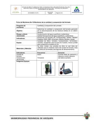 ESTUDIO DE IMPACTO AMBIENTAL PARA LA CONSTRUCCION E IMPLEMENTACION DEL RELLENO
           SANITARIO PARA LA CIUDAD DE AREQUIPA METROPOLITANA – PROVINCIA DE AREQUIPA –
                                    DEPARTAMENTO DE AREQUIPA

                                                  Documento
                  NOVIEMBRE DE 2010                             Pagina No 351
                                                   General




Ficha de Monitoreo No 10 Monitoreo de la cantidad y composición del lixiviado

Programa de                      Cantidad y Composición del Lixiviado
monitoreo
                                 Determinar la cantidad y composición del lixiviado generado
Objetivo                         por la descomposición de los residuos sólidos en un relleno
                                 sanitario.
Riesgo y efecto                  Contaminación del agua superficial y subterránea
relacionado                      Calidad fisicoquímica del agua superficial y subterránea
                                 Producción de lixiviado pH, Conductividad, Sólidos, Metales
Indicadores
                                 Pesados, DQO, DBO, Amoníaco, Nitritos, Nitratos, caudal
                                 Canaleta de Aforo, óhmetro, Conductímetro, termómetro,
Equipo                           oxímetro, recipientes para la toma de muestra, nevera portátil
                                 para conservar la muestra en frío
                                 Se debe instalar una canaleta de aforo la cual debe ser
                                 calibrada para la medición diaria del caudal de lixiviado. Esta
Materiales y Métodos
                                 se coloca en la entrada a las lagunas de almacenamiento.

Indicadores                      Frecuencia                         Duración
Caudal de                        Diario                             Durante fases de operación y
lixiviado                                                           clausura y post-t clausura
Composición                      Trimestral                         del relleno sanitario
del lixiviado
Imágenes Equipos
 