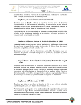 ESTUDIO DE IMPACTO AMBIENTAL PARA LA CONSTRUCCION E IMPLEMENTACION DEL RELLENO
          SANITARIO PARA LA CIUDAD DE AREQUIPA METROPOLITANA – PROVINCIA DE AREQUIPA –
                                   DEPARTAMENTO DE AREQUIPA

                                                 Documento
                  Noviembre de 2010                            Pagina No 35
                                                  General


para tal efecto el Sistema Nacional de Inversión Pública, estableciendo además las
fases a cumplir por todo proyecto de inversión pública.

     Ley Marco para el crecimiento de la Inversión Privada

Establece que el Estado estimula el equilibrio racional entre el desarrollo
socioeconómico, la conservación del ambiente y el uso sostenido de los recursos
naturales, garantizando la debida seguridad jurídica a los inversionistas mediante el
establecimiento de normas claras de protección del medio ambiente.

En consecuencia, el Estado promueve la participación de empresas o instituciones
privadas en las actividades destinadas a la protección del medio ambiente y la
reducción de la contaminación ambiental.



     Ley Marco del Sistema Nacional de Gestión Ambiental Ley Nº 28245

Establece que los gobiernos locales ejercen sus funciones ambientales sobre la base
de sus leyes correspondientes, deben implementar el sistema local de gestión
ambiental, con participación de la sociedad civil

Debiéndose crear para ello las Comisiones Ambientales Municipales que son
instancias de gestión ambiental encargadas de coordinar y concertar la política
ambiental municipal.



     Ley del Sistema Nacional de Evaluación de Impacto Ambiental - Ley Nº
       27446

Establece dentro de los criterios de protección ambiental, la protección de la calidad
ambiental, tanto del aire, del agua, del suelo, como la incidencia que puedan producir
el ruido y los residuos sólidos, líquidos y emisiones gaseosas; aspectos ambientales
comunes a toda infraestructura de disposición final de residuos sólidos. Asimismo
define los estudios ambientales correspondientes a cada tipo de proyecto dependiendo
de la envergadura de éstos y la potencialidad de los impactos en el ambiente.



     Ley General del Ambiente, Ley Nº 28611

Establece que toda persona tiene el derecho a vivir en un ambiente saludable
equilibrado y adecuado para el pleno desarrollo de la vida.

Asimismo señala que la gestión de los residuos sólidos de origen doméstico, comercial
o que siendo de origen distinto presenten características similares a aquellos, son de
responsabilidad de los gobiernos locales. Por ley se establece el régimen de gestión y
manejo de los residuos sólidos municipales.
 