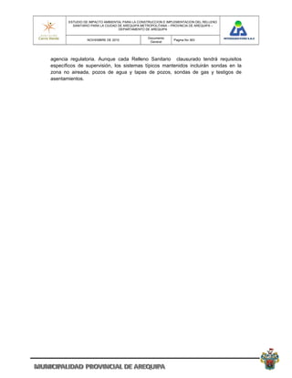 ESTUDIO DE IMPACTO AMBIENTAL PARA LA CONSTRUCCION E IMPLEMENTACION DEL RELLENO
         SANITARIO PARA LA CIUDAD DE AREQUIPA METROPOLITANA – PROVINCIA DE AREQUIPA –
                                  DEPARTAMENTO DE AREQUIPA

                                                Documento
                NOVIEMBRE DE 2010                             Pagina No 363
                                                 General




agencia regulatoria. Aunque cada Relleno Sanitario clausurado tendrá requisitos
específicos de supervisión, los sistemas típicos mantenidos incluirán sondas en la
zona no aireada, pozos de agua y tapas de pozos, sondas de gas y testigos de
asentamientos.
 