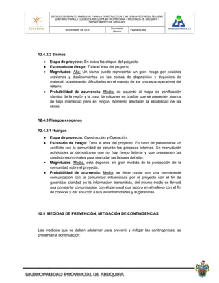 ESTUDIO DE IMPACTO AMBIENTAL PARA LA CONSTRUCCION E IMPLEMENTACION DEL RELLENO
         SANITARIO PARA LA CIUDAD DE AREQUIPA METROPOLITANA – PROVINCIA DE AREQUIPA –
                                  DEPARTAMENTO DE AREQUIPA

                                                Documento
                NOVIEMBRE DE 2010                             Pagina No 369
                                                 General




12.4.2.2 Sismos
      Etapa de proyecto: En todas las etapas del proyecto.
      Escenario de riesgo: Toda el área del proyecto.
      Magnitudes: Alta: Un sismo puede representar un gran riesgo por posibles
       erosiones y deslizamientos en las celdas de disposición y depósitos de
       material, ocasionando dificultades en el manejo de los procesos operativos del
       relleno.
      Probabilidad de ocurrencia: Media, de acuerdo al mapa de zonificación
       sísmica de la región y la zona de volcanes es posible que se presenten sismos
       de baja intensidad pero en ningún momento afectaran la estabilidad de las
       obras.


12.4.3 Riesgos exógenos

12.4.3.1 Huelgas
      Etapa de proyecto: Construcción y Operación.
      Escenario de riesgo: Toda el área del proyecto. En caso de presentarse un
       conflicto con la comunidad se pararán los procesos internos. Se reanudarán
       actividades al demostrarse que no hay riesgo latente y que prevalecen las
       condiciones normales para reanudar las labores del sitio.
      Magnitudes: Media, esta depende en gran medida de la percepción de la
       comunidad sobre el proyecto.
      Probabilidad de ocurrencia: Media: se debe contar con una permanente
       comunicación con la comunidad influenciada por el proyecto con el fin de
       garantizar claridad en la información transmitida, del mismo modo se llevará
       una constante comunicación con el personal que labora en el relleno con el fin
       de conocer y dar solución a sus inconformidades y sugerencias.




12.5 MEDIDAS DE PREVENCIÓN, MITIGACIÓN DE CONTINGENCIAS



Las medidas que se deben adelantar para prevenir y mitigar las contingencias, se
presentan a continuación:
 
